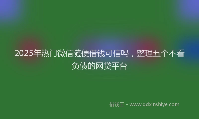 2025年热门微信随便借钱可信吗，整理五个不看负债的网贷平台