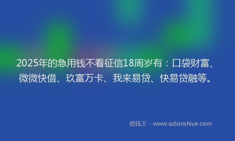 2025年的急用钱不看征信18周岁有：口袋财富、微微快借、玖富万卡、我来易贷、快易贷融等。