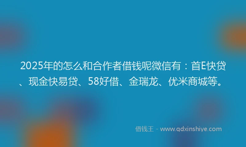 2025年的怎么和合作者借钱呢微信有：首E快贷、现金快易贷、58好借、金瑞龙、优米商城等。