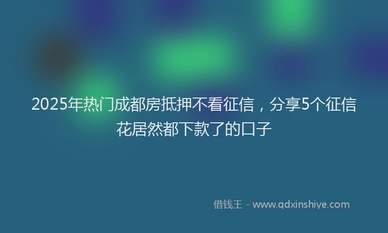 2025年热门成都房抵押不看征信，分享5个征信花居然都下款了的口子