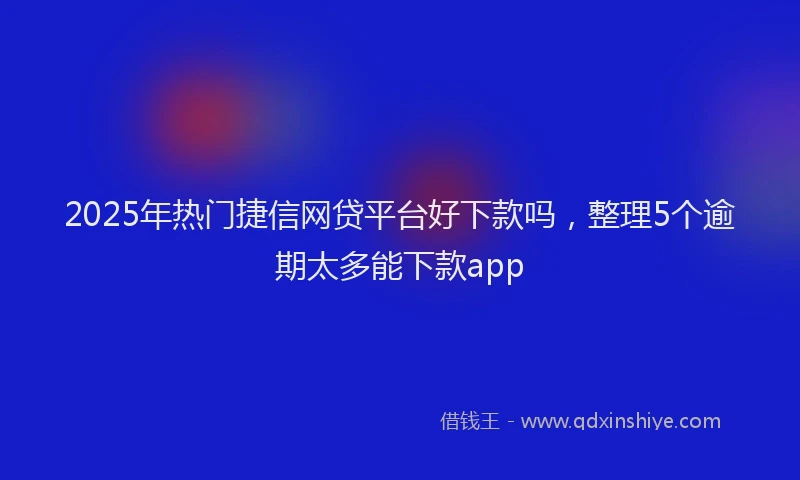 2025年热门捷信网贷平台好下款吗，整理5个逾期太多能下款app