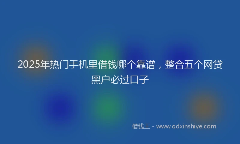 2025年热门手机里借钱哪个靠谱，整合五个网贷黑户必过口子