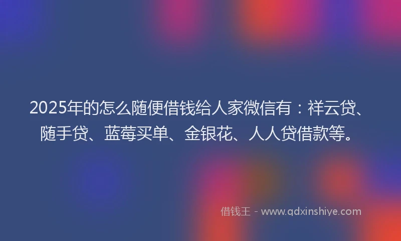 2025年的怎么随便借钱给人家微信有：祥云贷、随手贷、蓝莓买单、金银花、人人贷借款等。