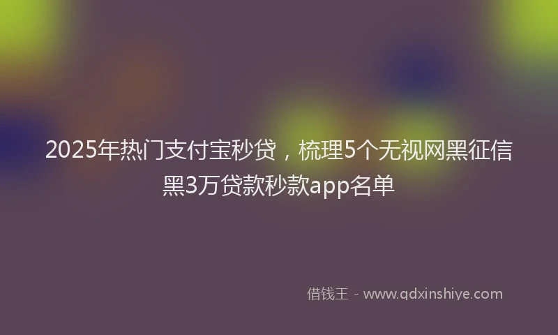 2025年热门支付宝秒贷，梳理5个无视网黑征信黑3万贷款秒款app名单