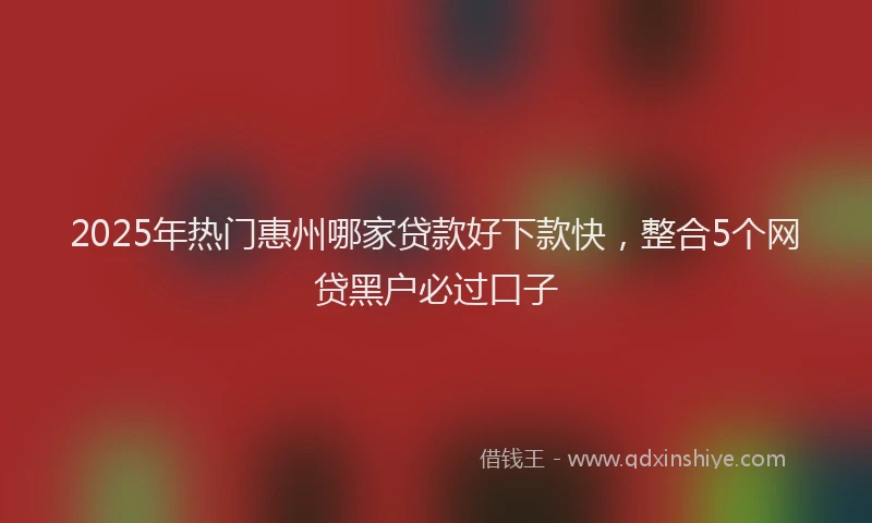 2025年热门惠州哪家贷款好下款快，整合5个网贷黑户必过口子
