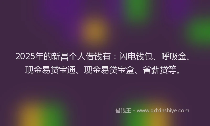 2025年的新昌个人借钱有：闪电钱包、呼吸金、现金易贷宝通、现金易贷宝盒、省薪贷等。