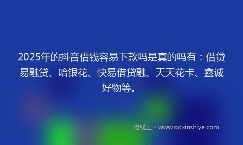2025年的抖音借钱容易下款吗是真的吗有：借贷易融贷、哈银花、快易借贷融、天天花卡、鑫诚好物等。