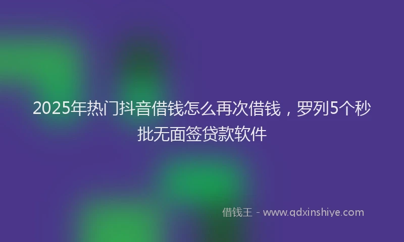 2025年热门抖音借钱怎么再次借钱，罗列5个秒批无面签贷款软件