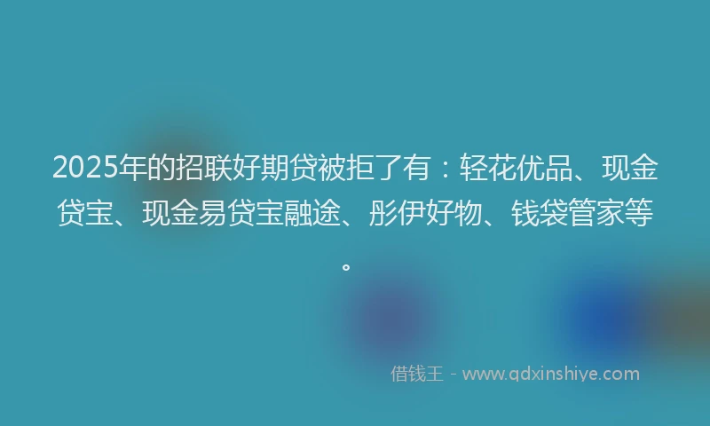2025年的招联好期贷被拒了有：轻花优品、现金贷宝、现金易贷宝融途、彤伊好物、钱袋管家等。