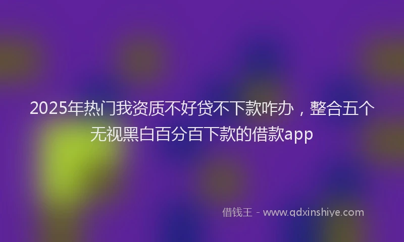 2025年热门我资质不好贷不下款咋办，整合五个无视黑白百分百下款的借款app