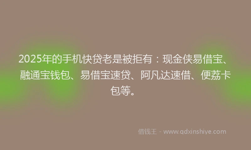 2025年的手机快贷老是被拒有：现金侠易借宝、融通宝钱包、易借宝速贷、阿凡达速借、便荔卡包等。