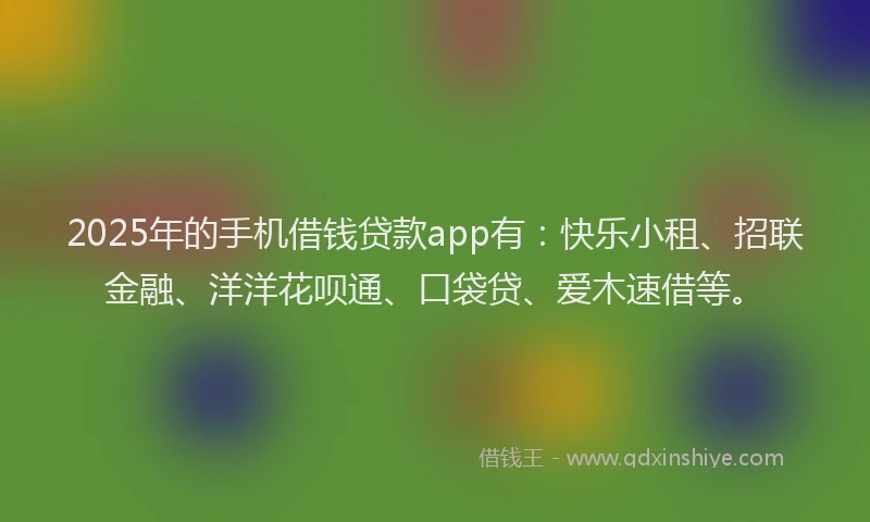 2025年的手机借钱贷款app有：快乐小租、招联金融、洋洋花呗通、口袋贷、爱木速借等。