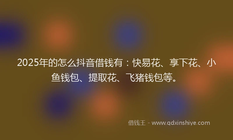 2025年的怎么抖音借钱有：快易花、享下花、小鱼钱包、提取花、飞猪钱包等。