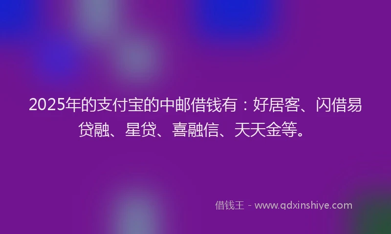 2025年的支付宝的中邮借钱有：好居客、闪借易贷融、星贷、喜融信、天天金等。