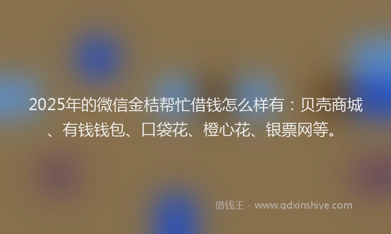 2025年的微信金桔帮忙借钱怎么样有：贝壳商城、有钱钱包、口袋花、橙心花、银票网等。