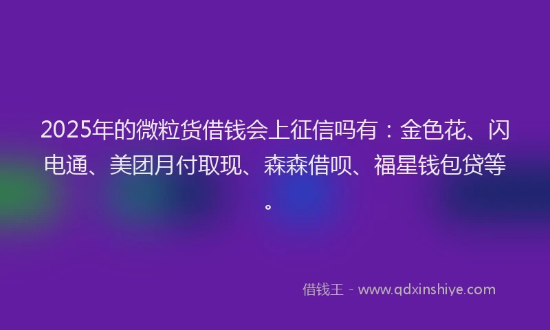 2025年的微粒货借钱会上征信吗有：金色花、闪电通、美团月付取现、森森借呗、福星钱包贷等。