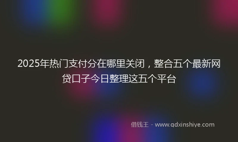 2025年热门支付分在哪里关闭，整合五个最新网贷口子今日整理这五个平台