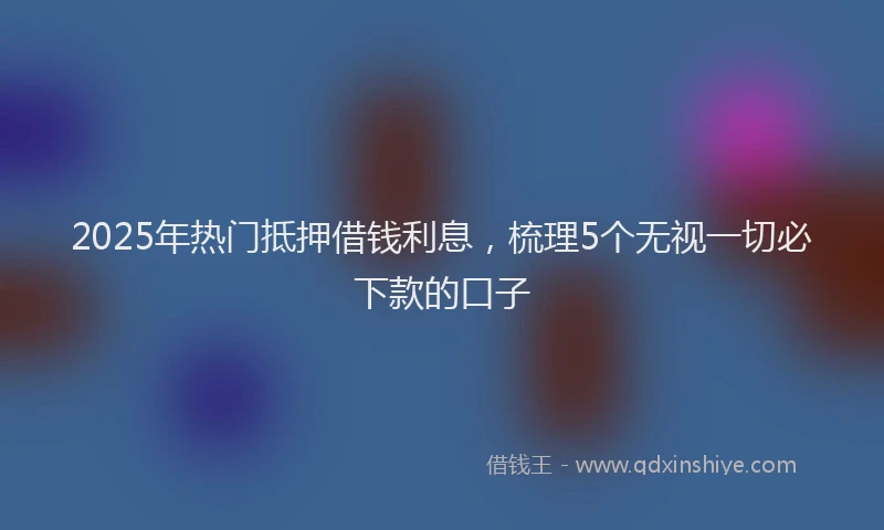 2025年热门抵押借钱利息，梳理5个无视一切必下款的口子