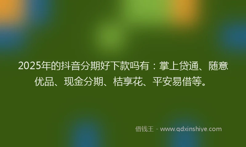 2025年的抖音分期好下款吗有：掌上贷通、随意优品、现金分期、桔享花、平安易借等。