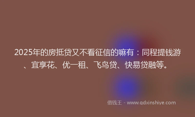 2025年的房抵贷又不看征信的嘛有：同程提钱游、宜享花、优一租、飞鸟贷、快易贷融等。