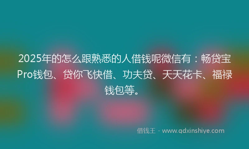 2025年的怎么跟熟悉的人借钱呢微信有：畅贷宝Pro钱包、贷你飞快借、功夫贷、天天花卡、福禄钱包等。
