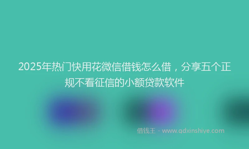 2025年热门快用花微信借钱怎么借，分享五个正规不看征信的小额贷款软件