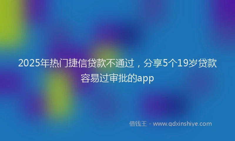 2025年热门捷信贷款不通过，分享5个19岁贷款容易过审批的app