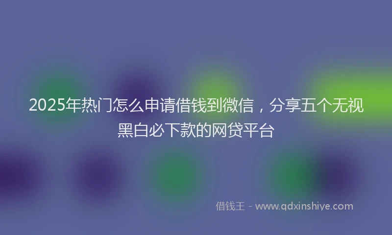 2025年热门怎么申请借钱到微信，分享五个无视黑白必下款的网贷平台