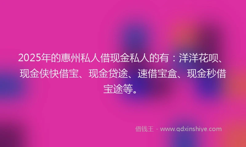 2025年的惠州私人借现金私人的有：洋洋花呗、现金侠快借宝、现金贷途、速借宝盒、现金秒借宝途等。
