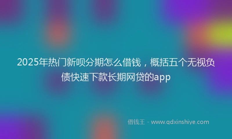2025年热门新呗分期怎么借钱，概括五个无视负债快速下款长期网贷的app