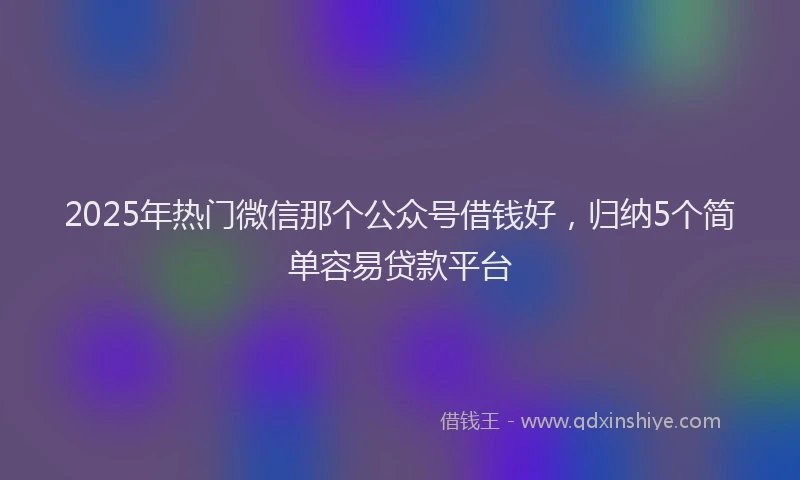 2025年热门微信那个公众号借钱好，归纳5个简单容易贷款平台