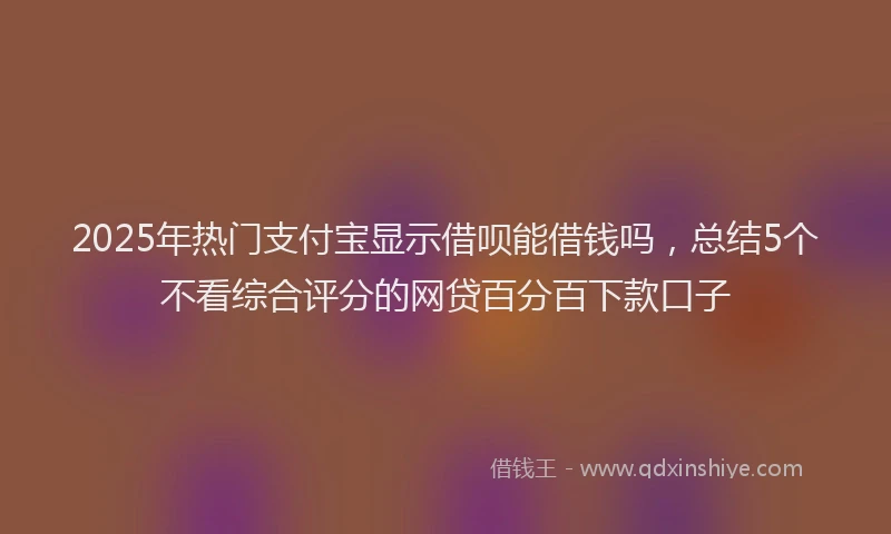 2025年热门支付宝显示借呗能借钱吗，总结5个不看综合评分的网贷百分百下款口子