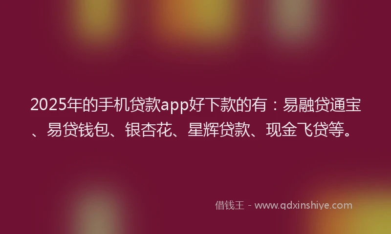 2025年的手机贷款app好下款的有：易融贷通宝、易贷钱包、银杏花、星辉贷款、现金飞贷等。