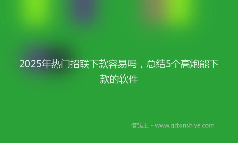 2025年热门招联下款容易吗，总结5个高炮能下款的软件