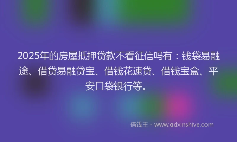 2025年的房屋抵押贷款不看征信吗有：钱袋易融途、借贷易融贷宝、借钱花速贷、借钱宝盒、平安口袋银行等。