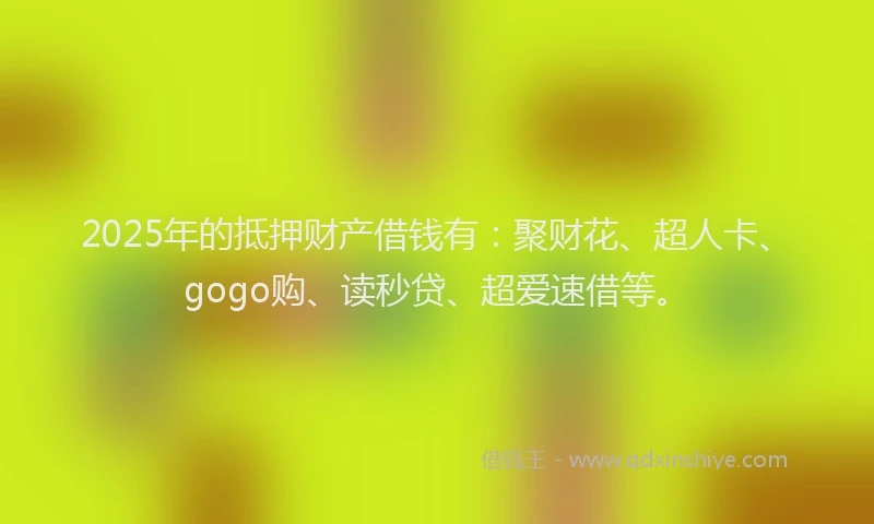 2025年的抵押财产借钱有：聚财花、超人卡、gogo购、读秒贷、超爱速借等。