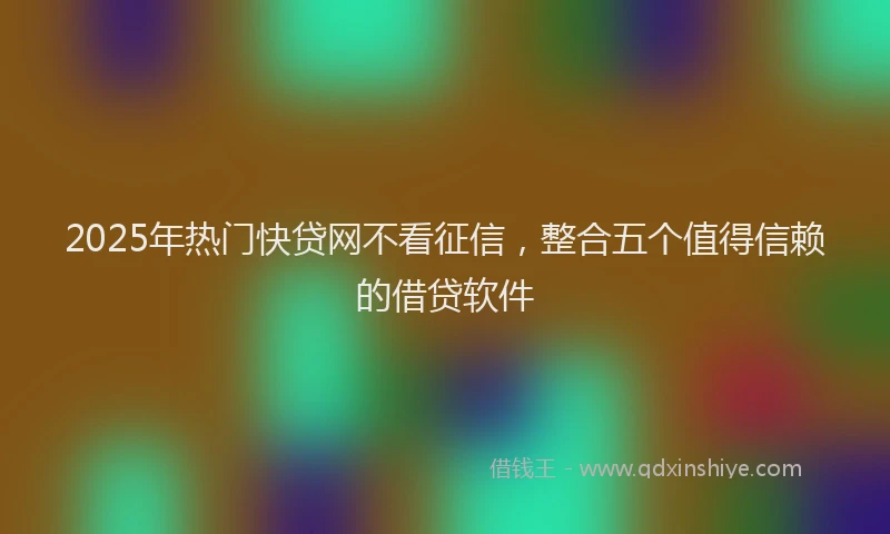 2025年热门快贷网不看征信，整合五个值得信赖的借贷软件