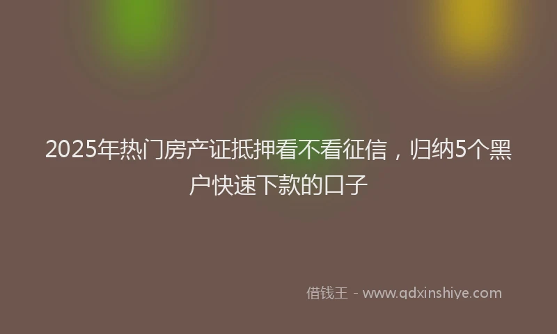 2025年热门房产证抵押看不看征信，归纳5个黑户快速下款的口子