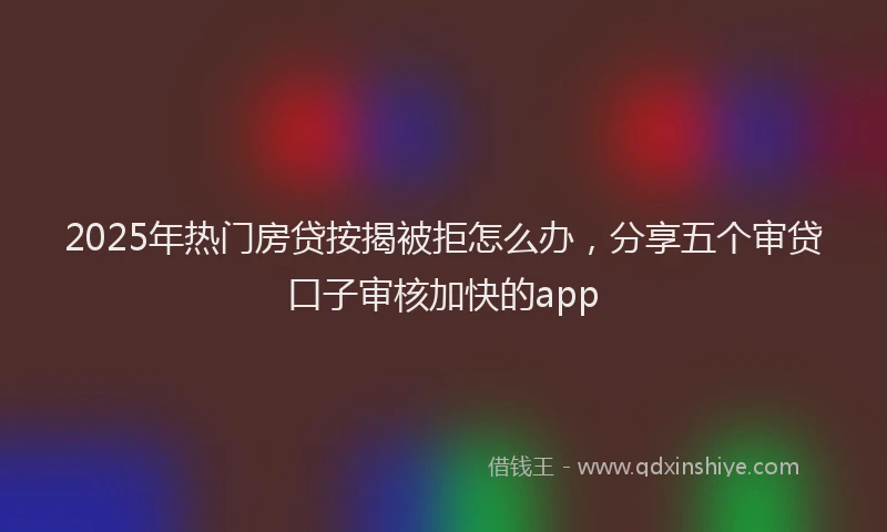 2025年热门房贷按揭被拒怎么办，分享五个审贷口子审核加快的app