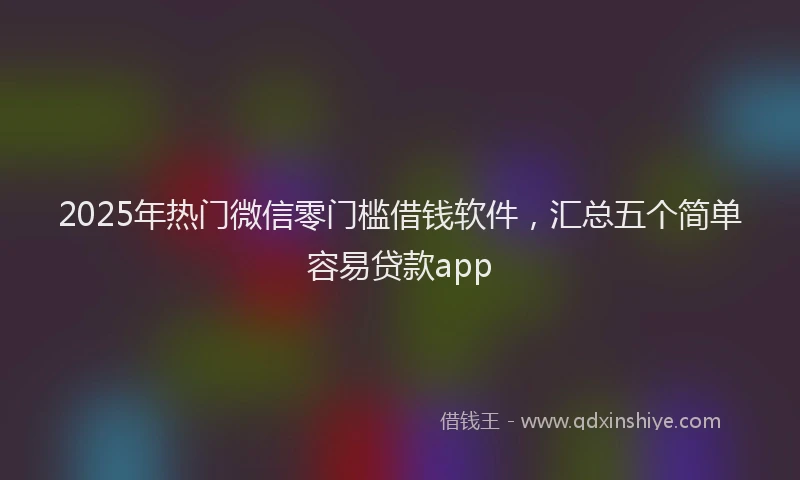 2025年热门微信零门槛借钱软件，汇总五个简单容易贷款app