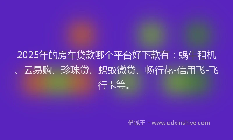 2025年的房车贷款哪个平台好下款有：蜗牛租机、云易购、珍珠贷、蚂蚁微贷、畅行花-信用飞-飞行卡等。