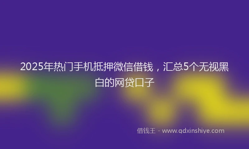 2025年热门手机抵押微信借钱，汇总5个无视黑白的网贷口子