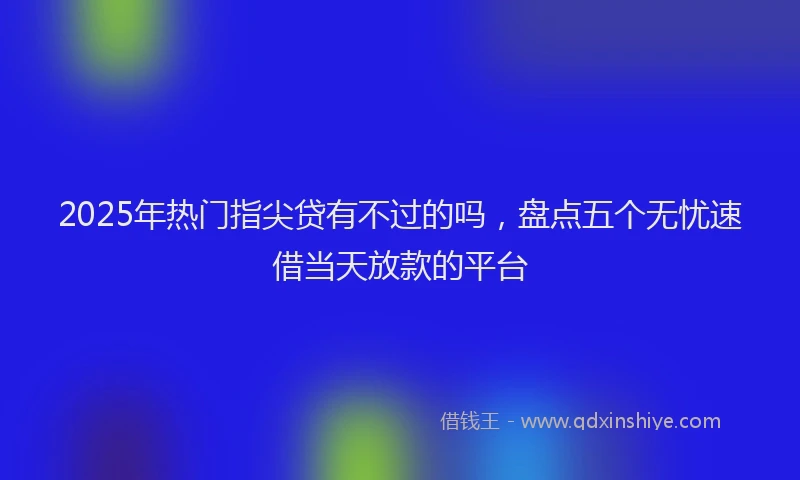 2025年热门指尖贷有不过的吗，盘点五个无忧速借当天放款的平台