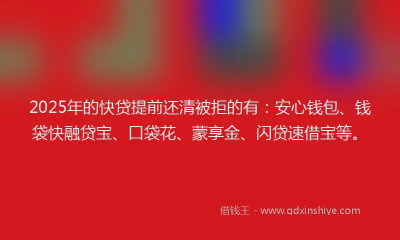 2025年的快贷提前还清被拒的有：安心钱包、钱袋快融贷宝、口袋花、蒙享金、闪贷速借宝等。