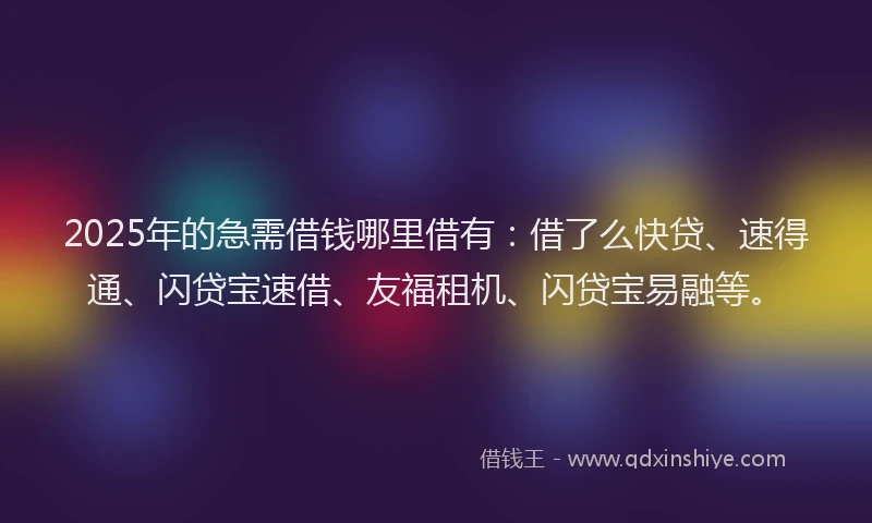2025年的急需借钱哪里借有：借了么快贷、速得通、闪贷宝速借、友福租机、闪贷宝易融等。