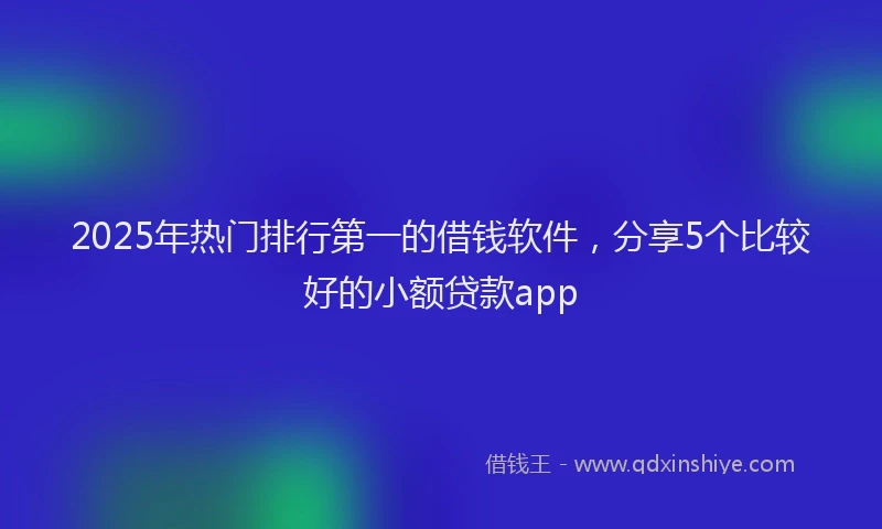 2025年热门排行第一的借钱软件，分享5个比较好的小额贷款app