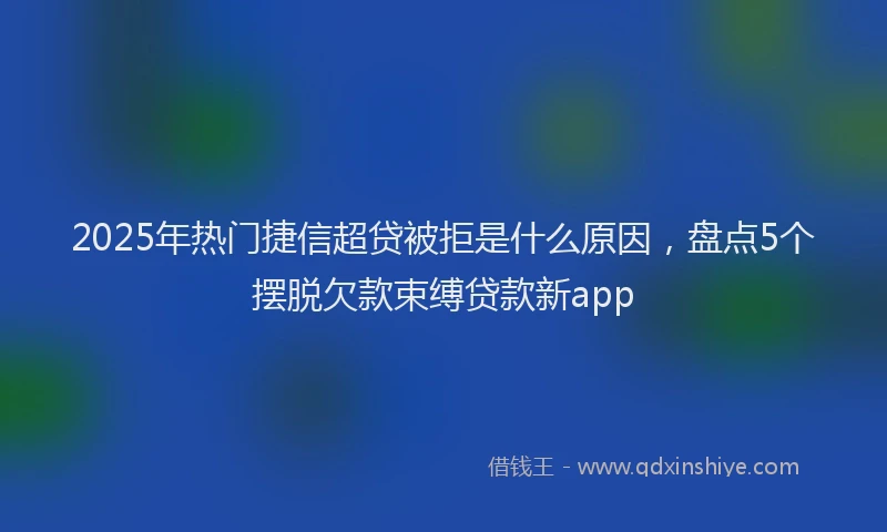 2025年热门捷信超贷被拒是什么原因，盘点5个摆脱欠款束缚贷款新app