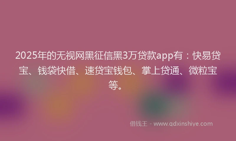 2025年的无视网黑征信黑3万贷款app有：快易贷宝、钱袋快借、速贷宝钱包、掌上贷通、微粒宝等。
