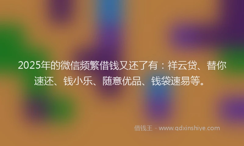 2025年的微信频繁借钱又还了有：祥云贷、替你速还、钱小乐、随意优品、钱袋速易等。