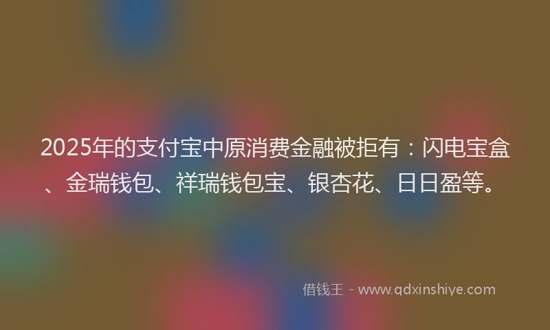 2025年的支付宝中原消费金融被拒有：闪电宝盒、金瑞钱包、祥瑞钱包宝、银杏花、日日盈等。